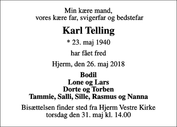 <p>Min kære mand, vores kære far, svigerfar og bedstefar<br />Karl Telling<br />* 23. maj 1940<br />har fået fred<br />Hjerm, den 26. maj 2018<br />Bodil Lone og Lars Dorte og Torben Tammie, Salli, Sille, Rasmus og Nanna<br />Bisættelsen finder sted fra Hjerm Vestre Kirke torsdag den 31. maj kl. 14.00</p>