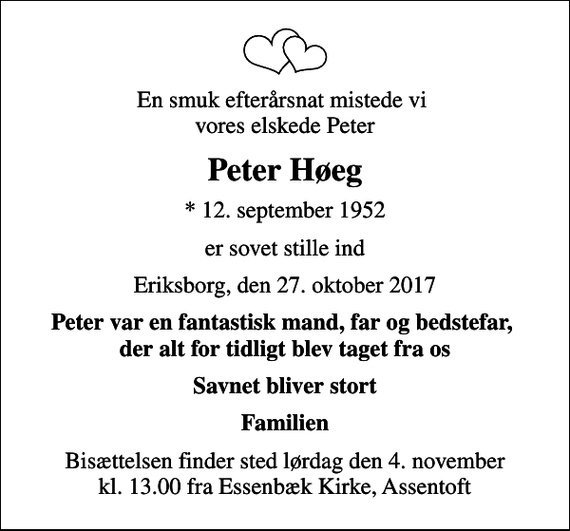 <p>En smuk efterårsnat mistede vi vores elskede Peter<br />Peter Høeg<br />* 12. september 1952<br />er sovet stille ind<br />Eriksborg, den 27. oktober 2017<br />Peter var en fantastisk mand, far og bedstefar, der alt for tidligt blev taget fra os<br />Savnet bliver stort<br />Familien<br />Bisættelsen finder sted lørdag den 4. november kl. 13.00 fra Essenbæk Kirke, Assentoft</p>