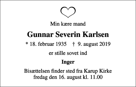 <p>Min kære mand<br />Gunnar Severin Karlsen<br />* 18. februar 1935 ✝ 9. august 2019<br />er stille sovet ind<br />Inger<br />Bisættelsen finder sted fra Karup Kirke fredag den 16. august kl. 11.00</p>