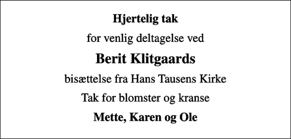 <p>Hjertelig tak<br />for venlig deltagelse ved<br />Berit Klitgaards<br />bisættelse fra Hans Tausens Kirke<br />Tak for blomster og kranse<br />Mette, Karen og Ole</p>