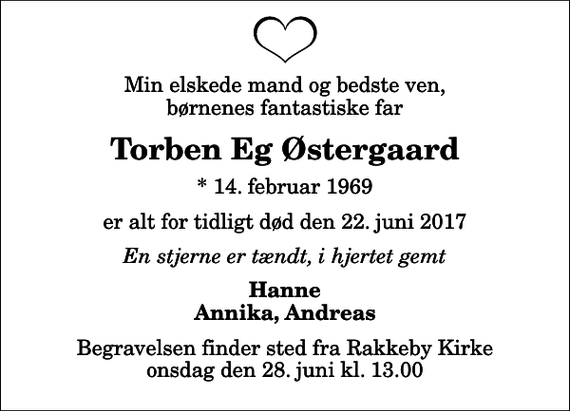 <p>Min elskede mand og bedste ven, børnenes fantastiske far<br />Torben Eg Østergaard<br />* 14. februar 1969<br />er alt for tidligt død den 22. juni 2017<br />En stjerne er tændt, i hjertet gemt<br />Hanne Annika, Andreas<br />Begravelsen finder sted fra Rakkeby Kirke onsdag den 28. juni kl. 13.00</p>