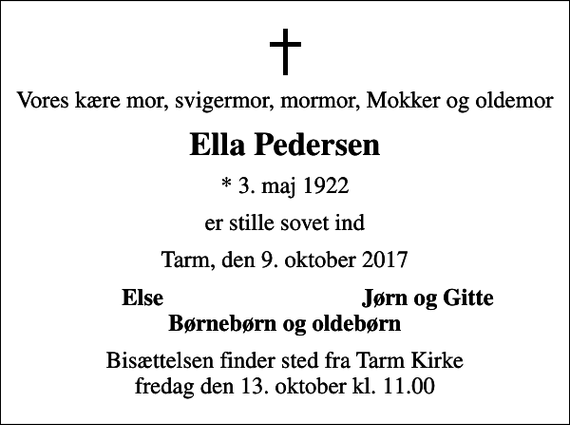 <p>Vores kære mor, svigermor, mormor, Mokker og oldemor<br />Ella Pedersen<br />* 3. maj 1922<br />er stille sovet ind<br />Tarm, den 9. oktober 2017<br />Else<br />Jørn og Gitte<br />Bisættelsen finder sted fra Tarm Kirke fredag den 13. oktober kl. 11.00</p>