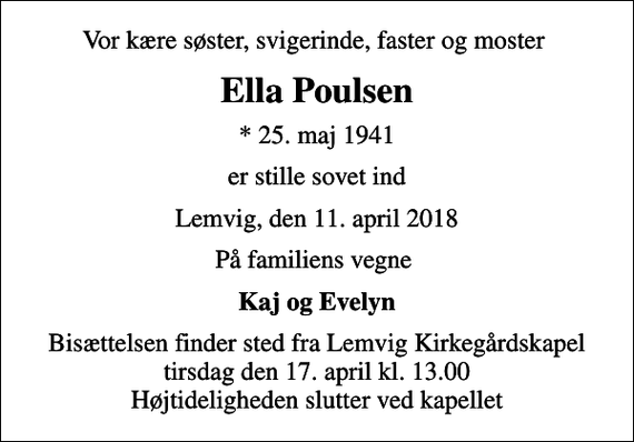 <p>Vor kære søster, svigerinde, faster og moster<br />Ella Poulsen<br />* 25. maj 1941<br />er stille sovet ind<br />Lemvig, den 11. april 2018<br />På familiens vegne<br />Kaj og Evelyn<br />Bisættelsen finder sted fra Lemvig Kirkegårdskapel tirsdag den 17. april kl. 13.00 Højtideligheden slutter ved kapellet</p>