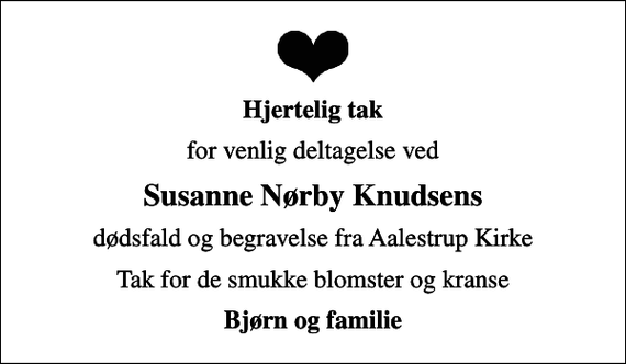 <p>Hjertelig tak<br />for venlig deltagelse ved<br />Susanne Nørby Knudsens<br />dødsfald og begravelse fra Aalestrup Kirke<br />Tak for de smukke blomster og kranse<br />Bjørn og familie</p>