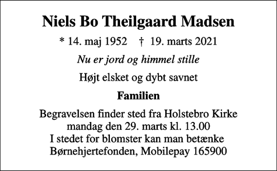 <p>Niels Bo Theilgaard Madsen<br />* 14. maj 1952 ✝ 19. marts 2021<br />Nu er jord og himmel stille<br />Højt elsket og dybt savnet<br />Familien<br />Begravelsen finder sted fra Holstebro Kirke mandag den 29. marts kl. 13.00 I stedet for blomster kan man betænke Børnehjertefonden, Mobilepay 165900</p>