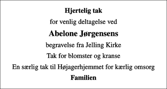 <p>Hjertelig tak<br />for venlig deltagelse ved<br />Abelone Jørgensens<br />begravelse fra Jelling Kirke<br />Tak for blomster og kranse<br />En særlig tak til Højagerhjemmet for kærlig omsorg<br />Familien</p>