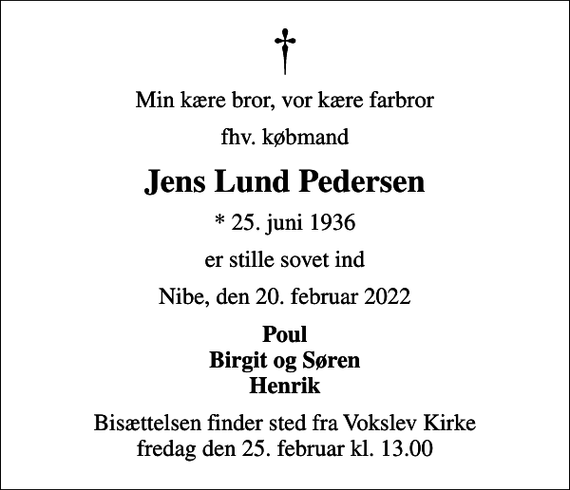 <p>Min kære bror, vor kære farbror<br />fhv. købmand<br />Jens Lund Pedersen<br />* 25. juni 1936<br />er stille sovet ind<br />Nibe, den 20. februar 2022<br />Poul Birgit og Søren Henrik<br />Bisættelsen finder sted fra Vokslev Kirke fredag den 25. februar kl. 13.00</p>