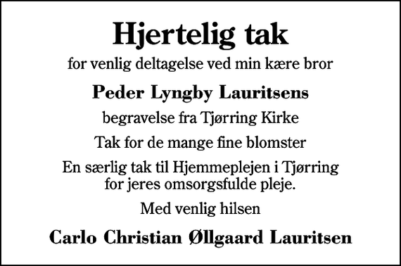 <p>Hjertelig tak<br />for venlig deltagelse ved min kære bror<br />Peder Lyngby Lauritsens<br />begravelse fra Tjørring Kirke<br />Tak for de mange fine blomster<br />En særlig tak til Hjemmeplejen i Tjørring for jeres omsorgsfulde pleje.<br />Med venlig hilsen<br />Carlo Christian Øllgaard Lauritsen</p>