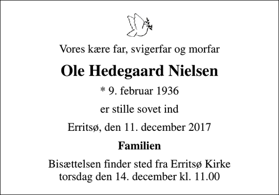 <p>Vores kære far, svigerfar og morfar<br />Ole Hedegaard Nielsen<br />* 9. februar 1936<br />er stille sovet ind<br />Erritsø, den 11. december 2017<br />Familien<br />Bisættelsen finder sted fra Erritsø Kirke torsdag den 14. december kl. 11.00</p>