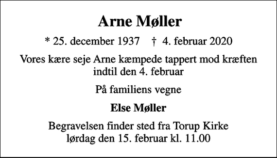 <p>Arne Møller<br />* 25. december 1937 ✝ 4. februar 2020<br />Vores kære seje Arne kæmpede tappert mod kræften indtil den 4. februar<br />På familiens vegne<br />Else Møller<br />Begravelsen finder sted fra Torup Kirke lørdag den 15. februar kl. 11.00</p>