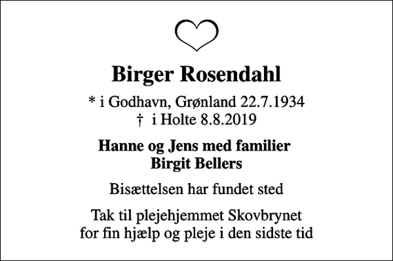 <p>Birger Rosendahl<br />* i Godhavn, Grønland 22.7.1934<br />✝ i Holte 8.8.2019<br />Hanne og Jens med familier Birgit Bellers<br />Bisættelsen har fundet sted<br />Tak til plejehjemmet Skovbrynet for fin hjælp og pleje i den sidste tid</p>