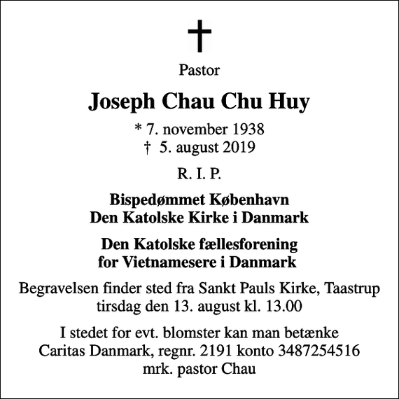 <p>Pastor<br />Joseph Chau Chu Huy<br />* 7. november 1938<br />✝ 5. august 2019<br />R. I. P.<br />Bispedømmet København Den Katolske Kirke i Danmark<br />Den Katolske fællesforening for Vietnamesere i Danmark<br />Begravelsen finder sted fra Sankt Pauls Kirke, Taastrup tirsdag den 13. august kl. 13.00<br />I stedet for evt. blomster kan man betænke Caritas Danmark, regnr. 2191 konto 3487254516 mrk. pastor Chau</p>