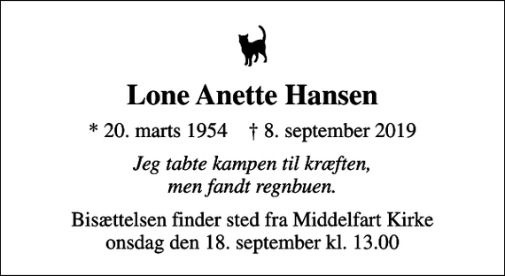 <p>Lone Anette Hansen<br />* 20. marts 1954 ✝ 8. september 2019<br />Jeg tabte kampen til kræften, men fandt regnbuen.<br />Bisættelsen finder sted fra Middelfart Kirke onsdag den 18. september kl. 13.00</p>