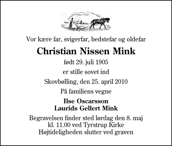 <p>Vor kære far, svigerfar, bedstefar og oldefar<br />Christian Nissen Mink<br />født 29. juli 1905<br />er stille sovet ind<br />Skovbølling, den 25. april 2010<br />På familiens vegne<br />Ilse Oscarsson Laurids Gellert Mink<br />Begravelsen finder sted lørdag den 8. maj kl. 11.00 ved Tyrstrup Kirke Højtideligheden slutter ved graven</p>