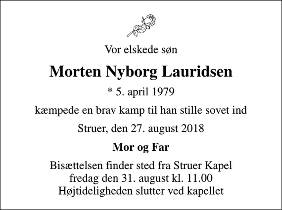 <p>Vor elskede søn<br />Morten Nyborg Lauridsen<br />* 5. april 1979<br />kæmpede en brav kamp til han stille sovet ind<br />Struer, den 27. august 2018<br />Mor og Far<br />Bisættelsen finder sted fra Struer Kapel fredag den 31. august kl. 11.00 Højtideligheden slutter ved kapellet</p>