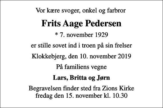 <p>Vor kære svoger, onkel og farbror<br />Frits Aage Pedersen<br />* 7. november 1929<br />er stille sovet ind i troen på sin frelser<br />Klokkebjerg, den 10. november 2019<br />På familiens vegne<br />Lars, Britta og Jørn<br />Begravelsen finder sted fra Zions Kirke fredag den 15. november kl. 10.30</p>