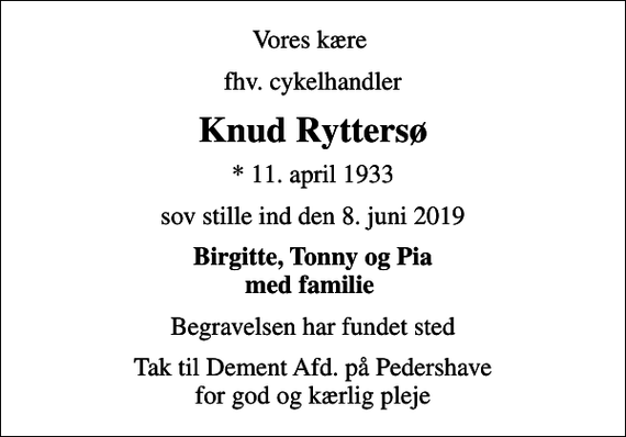 <p>Vores kære<br />fhv. cykelhandler<br />Knud Ryttersø<br />* 11. april 1933<br />sov stille ind den 8. juni 2019<br />Birgitte, Tonny og Pia med familie<br />Begravelsen har fundet sted<br />Tak til Dement Afd. på Pedershave for god og kærlig pleje</p>