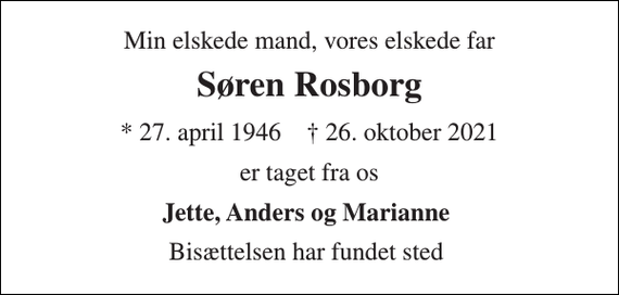 <p>Min elskede mand, vores elskede far<br />Søren Rosborg<br />*​ 27. april 1946​ ✝​ 26. oktober 2021<br />er taget fra os<br />Jette, Anders og Marianne<br />Bisættelsen har fundet sted</p>