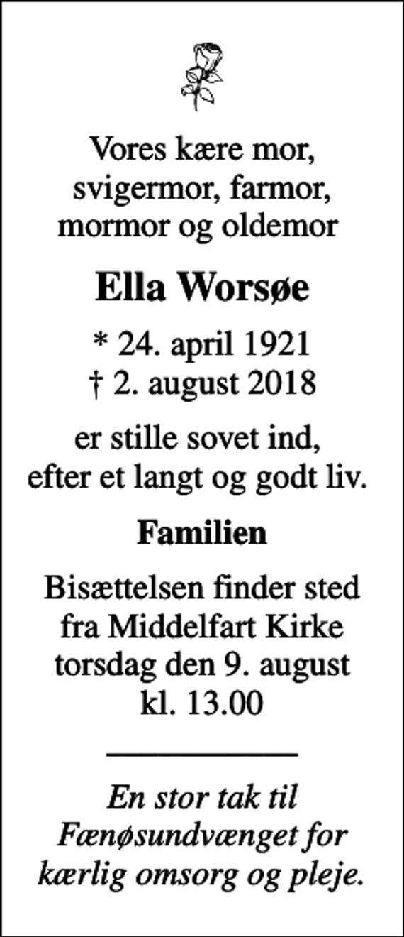 <p>Vores kære mor, svigermor, farmor, mormor og oldemor<br />Ella Worsøe<br />* 24. april 1921<br />✝ 2. august 2018<br />er stille sovet ind, efter et langt og godt liv.<br />Familien<br />Bisættelsen finder sted fra Middelfart Kirke torsdag den 9. august kl. 13.00 ___________<br />En stor tak til Fænøsundvænget for kærlig omsorg og pleje.</p>