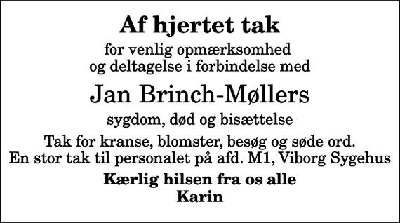 <p>Af hjertet tak<br />for venlig opmærksomhed og deltagelse i forbindelse med<br />Jan Brinch-Møllers<br />sygdom, død og bisættelse<br />Tak for kranse, blomster, besøg og søde ord. En stor tak til personalet på afd. M1, Viborg Sygehus<br />Kærlig hilsen fra os alle Karin</p>