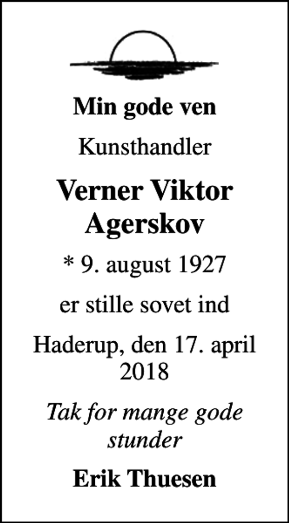 <p>Min gode ven<br />Kunsthandler<br />Verner Viktor Agerskov<br />* 9. august 1927<br />er stille sovet ind<br />Haderup, den 17. april 2018<br />Tak for mange gode stunder<br />Erik Thuesen</p>