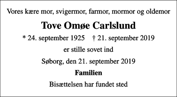 <p>Vores kære mor, svigermor, farmor, mormor og oldemor<br />Tove Omøe Carlslund<br />* 24. september 1925 ✝ 21. september 2019<br />er stille sovet ind<br />Søborg, den 21. september 2019<br />Familien<br />Bisættelsen har fundet sted</p>