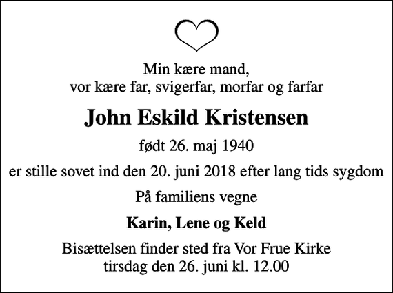 <p>Min kære mand, vor kære far, svigerfar, morfar og farfar<br />John Eskild Kristensen<br />født 26. maj 1940<br />er stille sovet ind den 20. juni 2018 efter lang tids sygdom<br />På familiens vegne<br />Karin, Lene og Keld<br />Bisættelsen finder sted fra Vor Frue Kirke tirsdag den 26. juni kl. 12.00</p>