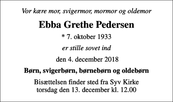 <p>Vor kære mor, svigermor, mormor og oldemor<br />Ebba Grethe Pedersen<br />* 7. oktober 1933<br />er stille sovet ind<br />den 4. december 2018<br />Børn, svigerbørn, børnebørn og oldebørn<br />Bisættelsen finder sted fra Syv Kirke torsdag den 13. december kl. 12.00</p>