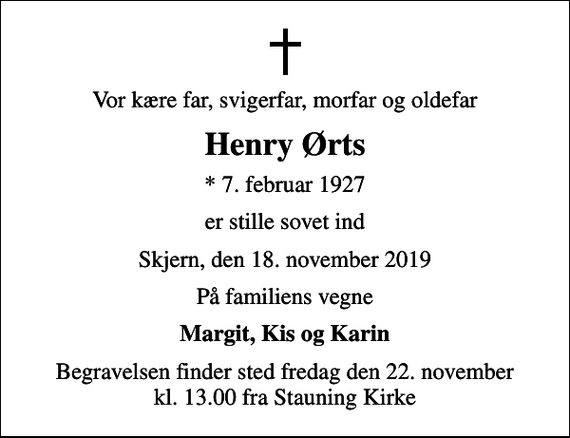 <p>Vor kære far, svigerfar, morfar og oldefar<br />Henry Ørts<br />* 7. februar 1927<br />er stille sovet ind<br />Skjern, den 18. november 2019<br />På familiens vegne<br />Margit, Kis og Karin<br />Begravelsen finder sted fredag den 22. november kl. 13.00 fra Stauning Kirke</p>