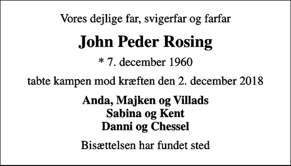 <p>Vores dejlige far, svigerfar og farfar<br />John Peder Rosing<br />* 7. december 1960<br />tabte kampen mod kræften den 2. december 2018<br />Anda, Majken og Villads Sabina og Kent Danni og Chessel<br />Bisættelsen har fundet sted</p>