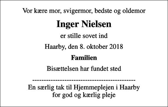 <p>Vor kære mor, svigermor, bedste og oldemor<br />Inger Nielsen<br />er stille sovet ind<br />Haarby, den 8. oktober 2018<br />Familien<br />Bisættelsen har fundet sted<br />--------------------------------------------- En særlig tak til Hjemmeplejen i Haarby for god og kærlig pleje</p>