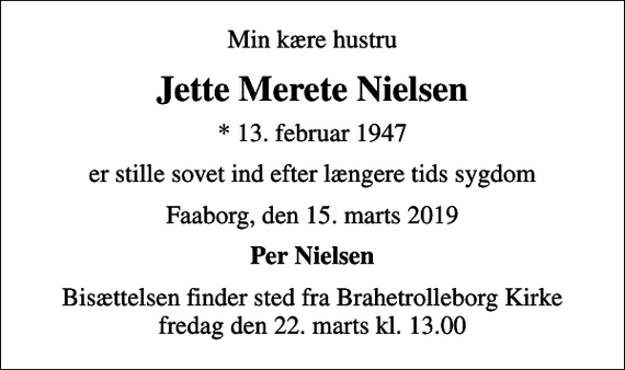<p>Min kære hustru<br />Jette Merete Nielsen<br />* 13. februar 1947<br />er stille sovet ind efter længere tids sygdom<br />Faaborg, den 15. marts 2019<br />Per Nielsen<br />Bisættelsen finder sted fra Brahetrolleborg Kirke fredag den 22. marts kl. 13.00</p>