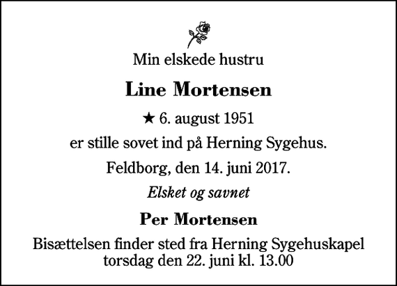 <p>Min elskede hustru<br />Line Mortensen<br />* 6. august 1951<br />er stille sovet ind på Herning Sygehus.<br />Feldborg, den 14. juni 2017.<br />Elsket og savnet<br />Per Mortensen<br />Bisættelsen finder sted fra Herning Sygehuskapel torsdag den 22. juni kl. 13.00</p>