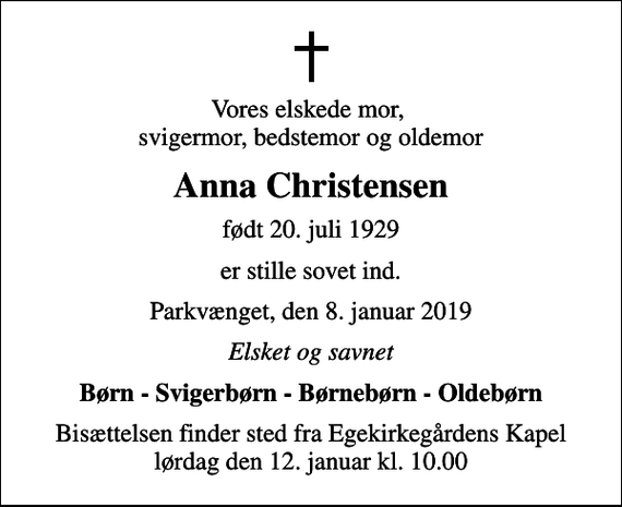 <p>Vores elskede mor, svigermor, bedstemor og oldemor<br />Anna Christensen<br />født 20. juli 1929<br />er stille sovet ind.<br />Parkvænget, den 8. januar 2019<br />Elsket og savnet<br />Børn - Svigerbørn - Børnebørn - Oldebørn<br />Bisættelsen finder sted fra Egekirkegårdens Kapel lørdag den 12. januar kl. 10.00</p>