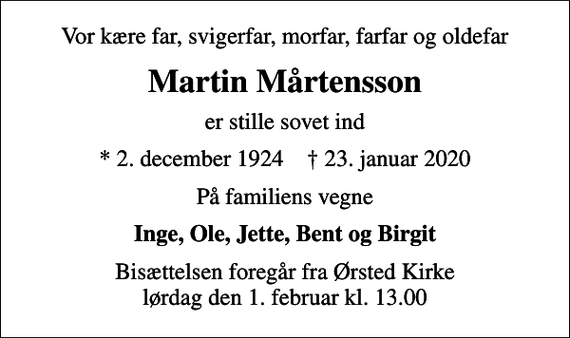 <p>Vor kære far, svigerfar, morfar, farfar og oldefar<br />Martin Mårtensson<br />er stille sovet ind<br />* 2. december 1924 ✝ 23. januar 2020<br />På familiens vegne<br />Inge, Ole, Jette, Bent og Birgit<br />Bisættelsen foregår fra Ørsted Kirke lørdag den 1. februar kl. 13.00</p>