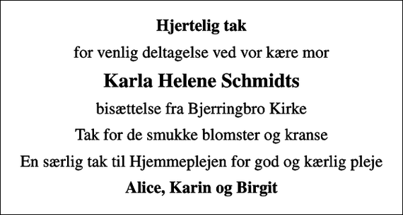 <p>Hjertelig tak<br />for venlig deltagelse ved vor kære mor<br />Karla Helene Schmidts<br />bisættelse fra Bjerringbro Kirke<br />Tak for de smukke blomster og kranse<br />En særlig tak til Hjemmeplejen for god og kærlig pleje<br />Alice, Karin og Birgit</p>