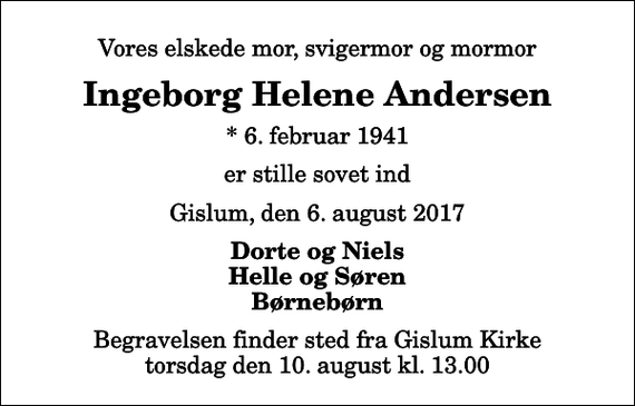 <p>Vores elskede mor, svigermor og mormor<br />Ingeborg Helene Andersen<br />* 6. februar 1941<br />er stille sovet ind<br />Gislum, den 6. august 2017<br />Dorte og Niels Helle og Søren Børnebørn<br />Begravelsen finder sted fra Gislum Kirke torsdag den 10. august kl. 13.00</p>