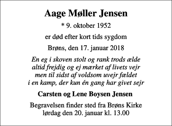 <p>Aage Møller Jensen<br />* 9. oktober 1952<br />er død efter kort tids sygdom<br />Brøns, den 17. januar 2018<br />En eg i skoven stolt og rank trods ælde altid frejdig og ej mærket af livets vejr men til sidst af voldsom uvejr fældet i en kamp, der kun én gang har givet sejr<br />Carsten og Lene Boysen Jensen<br />Begravelsen finder sted fra Brøns Kirke lørdag den 20. januar kl. 13.00</p>
