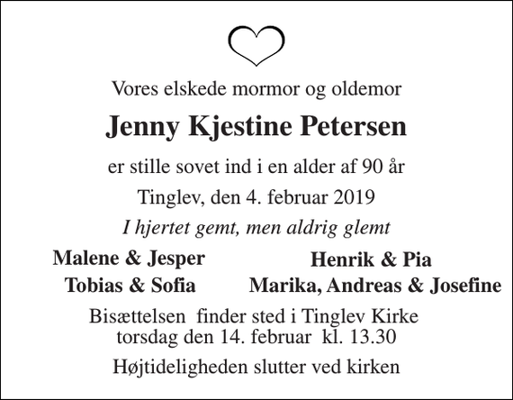 <p>Vores elskede mormor og oldemor<br />Jenny Kjestine Petersen<br />er stille sovet ind i en alder af 90 år<br />Tinglev, den 4. februar 2019<br />I hjertet gemt, men aldrig glemt<br />Malene &amp; Jesper<br />Henrik &amp; Pia<br />Tobias &amp; Sofia<br />Bisættelsen​ finder sted i Tinglev Kirke​ torsdag den 14. februar​ kl. 13.30<br />Højtideligheden slutter ved kirken<br />Marika, Andreas &amp; Josefine</p>