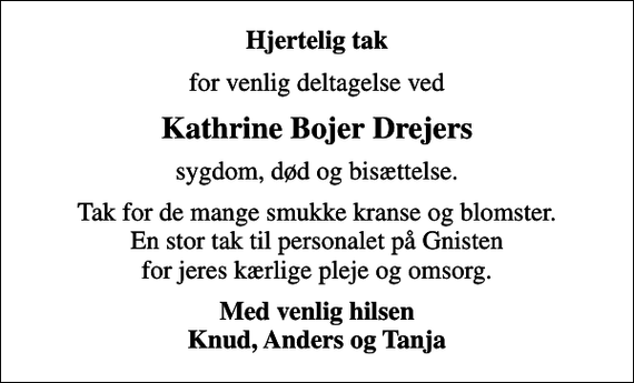<p>Hjertelig tak<br />for venlig deltagelse ved<br />Kathrine Bojer Drejers<br />sygdom, død og bisættelse.<br />Tak for de mange smukke kranse og blomster. En stor tak til personalet på Gnisten for jeres kærlige pleje og omsorg.<br />Med venlig hilsen Knud, Anders og Tanja</p>