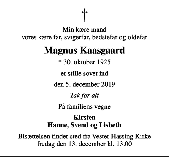 <p>Min kære mand vores kære far, svigerfar, bedstefar og oldefar<br />Magnus Kaasgaard<br />* 30. oktober 1925<br />er stille sovet ind<br />den 5. december 2019<br />Tak for alt<br />På familiens vegne<br />Kirsten Hanne, Svend og Lisbeth<br />Bisættelsen finder sted fra Vester Hassing Kirke fredag den 13. december kl. 13.00</p>