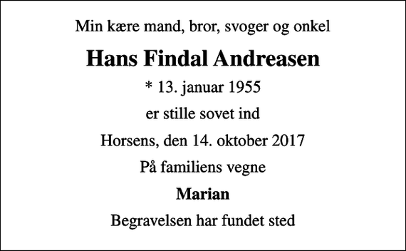 <p>Min kære mand, bror, svoger og onkel<br />Hans Findal Andreasen<br />* 13. januar 1955<br />er stille sovet ind<br />Horsens, den 14. oktober 2017<br />På familiens vegne<br />Marian<br />Begravelsen har fundet sted</p>