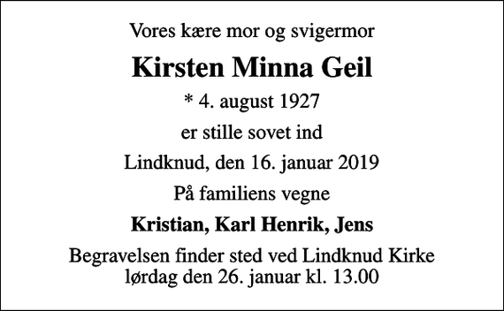 <p>Vores kære mor og svigermor<br />Kirsten Minna Geil<br />* 4. august 1927<br />er stille sovet ind<br />Lindknud, den 16. januar 2019<br />På familiens vegne<br />Kristian, Karl Henrik, Jens<br />Begravelsen finder sted ved Lindknud Kirke lørdag den 26. januar kl. 13.00</p>
