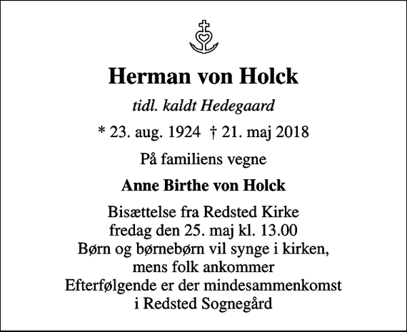 <p>Herman von Holck<br />tidl. kaldt Hedegaard<br />* 23. aug. 1924 21. maj 2018<br />På familiens vegne<br />Anne Birthe von Holck<br />Bisættelse fra Redsted Kirke fredag den 25. maj kl. 13.00 Børn og børnebørn vil synge i kirken, mens folk ankommer Efterfølgende er der mindesammenkomst i Redsted Sognegård</p>
