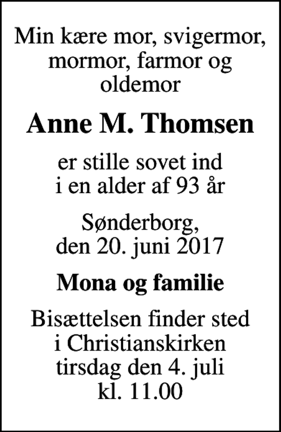<p>Min kære mor, svigermor, mormor, farmor og oldemor<br />Anne M. Thomsen<br />er stille sovet ind i en alder af 93 år<br />Sønderborg, den 20. juni 2017<br />Mona og familie<br />Bisættelsen finder sted i Christianskirken tirsdag den 4. juli kl. 11.00</p>