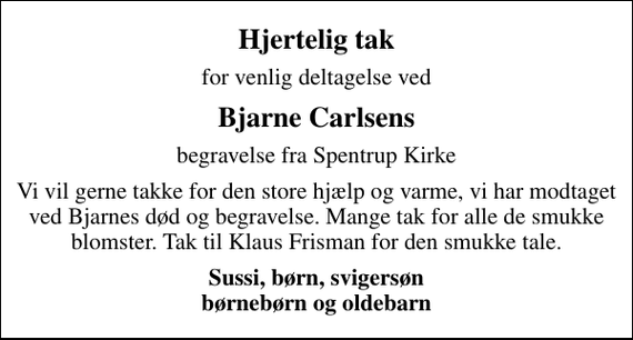 <p>Hjertelig tak<br />for venlig deltagelse ved<br />Bjarne Carlsens<br />begravelse fra Spentrup Kirke<br />Vi vil gerne takke for den store hjælp og varme, vi har modtaget ved Bjarnes død og begravelse. Mange tak for alle de smukke blomster. Tak til Klaus Frisman for den smukke tale.<br />Sussi, børn, svigersøn børnebørn og oldebarn</p>