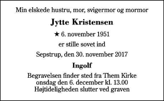 <p>Min elskede hustru, mor, svigermor og mormor<br />Jytte Kristensen<br />* 6. november 1951<br />er stille sovet ind<br />Sepstrup, den 30. november 2017<br />Ingolf<br />Begravelsen finder sted fra Them Kirke onsdag den 6. december kl. 13.00 Højtideligheden slutter ved graven</p>
