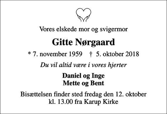 <p>Vores elskede mor og svigermor<br />Gitte Nørgaard<br />* 7. november 1959 ✝ 5. oktober 2018<br />Du vil altid være i vores hjerter<br />Daniel og Inge Mette og Bent<br />Bisættelsen har fundet sted.</p>