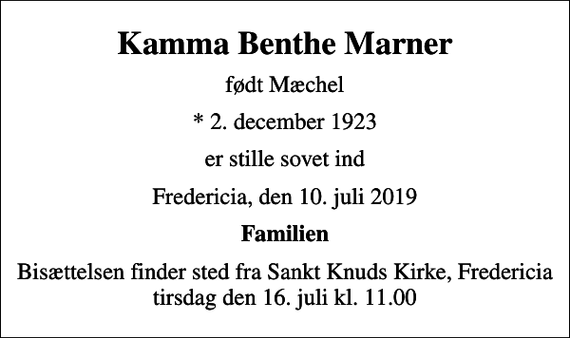 <p>Kamma Benthe Marner<br />født Mæchel<br />* 2. december 1923<br />er stille sovet ind<br />Fredericia, den 10. juli 2019<br />Familien<br />Bisættelsen finder sted fra Sankt Knuds Kirke, Fredericia tirsdag den 16. juli kl. 11.00</p>