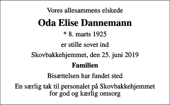 <p>Vores allesammens elskede<br />Oda Elise Dannemann<br />* 8. marts 1925<br />er stille sovet ind<br />Skovbakkehjemmet, den 25. juni 2019<br />Familien<br />Bisættelsen har fundet sted<br />En særlig tak til personalet på Skovbakkehjemmet for god og kærlig omsorg</p>